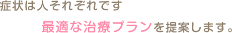 症状は人それぞれです 最適な治療プランを提案します。